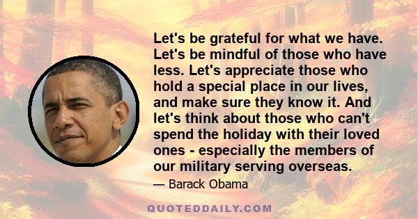 Let's be grateful for what we have. Let's be mindful of those who have less. Let's appreciate those who hold a special place in our lives, and make sure they know it. And let's think about those who can't spend the