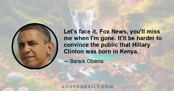 Let's face it, Fox News, you'll miss me when I'm gone. It'll be harder to convince the public that Hillary Clinton was born in Kenya.