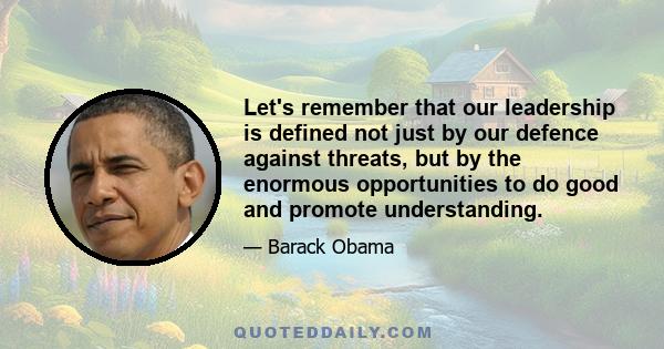 Let's remember that our leadership is defined not just by our defence against threats, but by the enormous opportunities to do good and promote understanding.