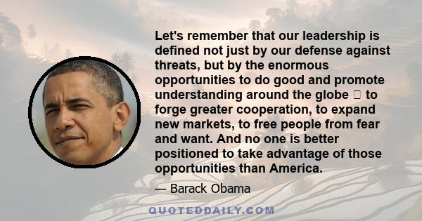 Let's remember that our leadership is defined not just by our defense against threats, but by the enormous opportunities to do good and promote understanding around the globe  to forge greater cooperation, to expand