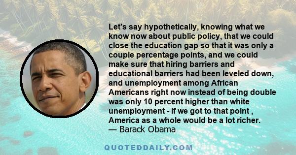 Let's say hypothetically, knowing what we know now about public policy, that we could close the education gap so that it was only a couple percentage points, and we could make sure that hiring barriers and educational