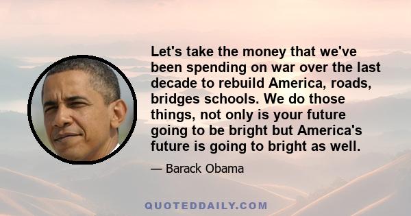 Let's take the money that we've been spending on war over the last decade to rebuild America, roads, bridges schools. We do those things, not only is your future going to be bright but America's future is going to