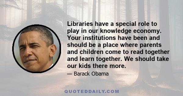 Libraries have a special role to play in our knowledge economy. Your institutions have been and should be a place where parents and children come to read together and learn together. We should take our kids there more.