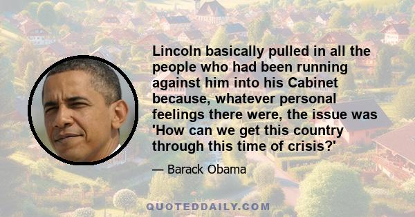 Lincoln basically pulled in all the people who had been running against him into his Cabinet because, whatever personal feelings there were, the issue was 'How can we get this country through this time of crisis?' 