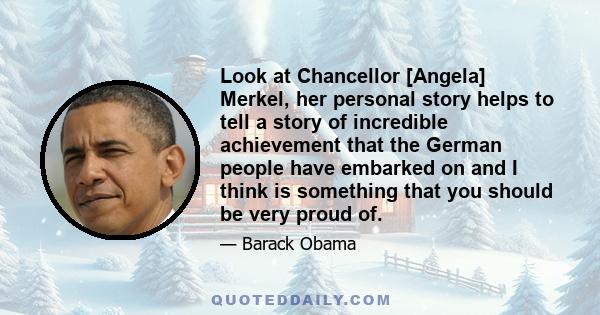 Look at Chancellor [Angela] Merkel, her personal story helps to tell a story of incredible achievement that the German people have embarked on and I think is something that you should be very proud of.