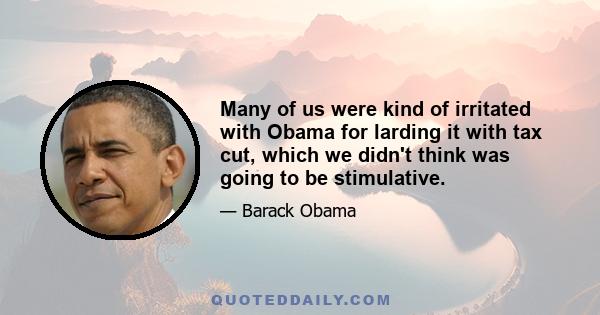 Many of us were kind of irritated with Obama for larding it with tax cut, which we didn't think was going to be stimulative.