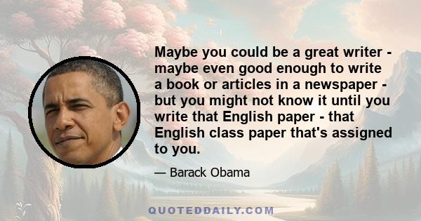 Maybe you could be a great writer - maybe even good enough to write a book or articles in a newspaper - but you might not know it until you write that English paper - that English class paper that's assigned to you.