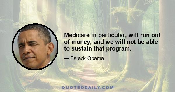 Medicare in particular, will run out of money, and we will not be able to sustain that program.