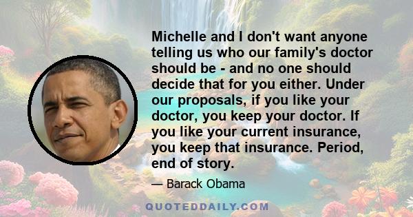 Michelle and I don't want anyone telling us who our family's doctor should be - and no one should decide that for you either. Under our proposals, if you like your doctor, you keep your doctor. If you like your current