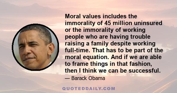 Moral values includes the immorality of 45 million uninsured or the immorality of working people who are having trouble raising a family despite working full-time. That has to be part of the moral equation. And if we