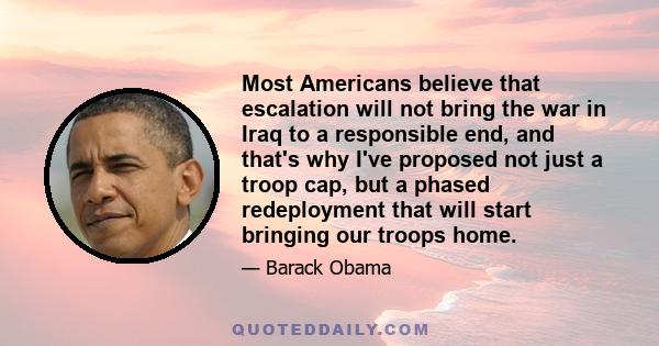 Most Americans believe that escalation will not bring the war in Iraq to a responsible end, and that's why I've proposed not just a troop cap, but a phased redeployment that will start bringing our troops home.