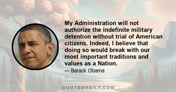 My Administration will not authorize the indefinite military detention without trial of American citizens. Indeed, I believe that doing so would break with our most important traditions and values as a Nation.