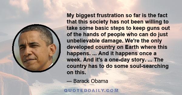 My biggest frustration so far is the fact that this society has not been willing to take some basic steps to keep guns out of the hands of people who can do just unbelievable damage. We're the only developed country on