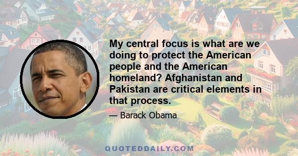 My central focus is what are we doing to protect the American people and the American homeland? Afghanistan and Pakistan are critical elements in that process.