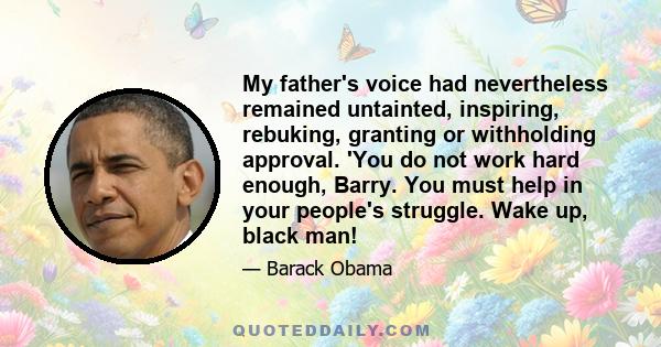 My father's voice had nevertheless remained untainted, inspiring, rebuking, granting or withholding approval. 'You do not work hard enough, Barry. You must help in your people's struggle. Wake up, black man!