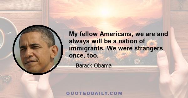 My fellow Americans, we are and always will be a nation of immigrants. We were strangers once, too.