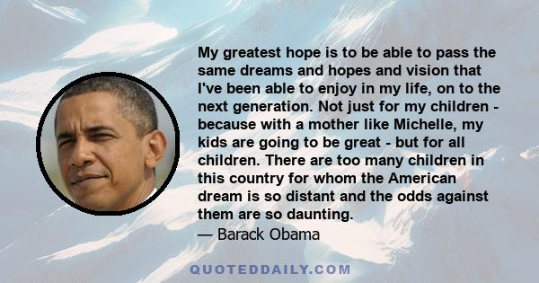 My greatest hope is to be able to pass the same dreams and hopes and vision that I've been able to enjoy in my life, on to the next generation. Not just for my children - because with a mother like Michelle, my kids are 