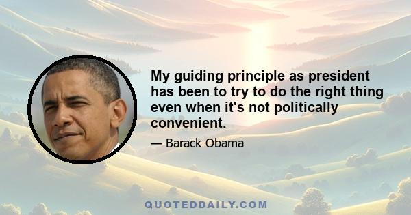 My guiding principle as president has been to try to do the right thing even when it's not politically convenient.