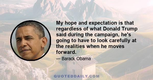 My hope and expectation is that regardless of what Donald Trump said during the campaign, he's going to have to look carefully at the realities when he moves forward.