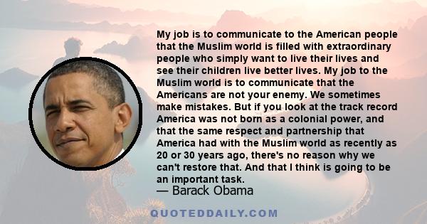 My job is to communicate to the American people that the Muslim world is filled with extraordinary people who simply want to live their lives and see their children live better lives. My job to the Muslim world is to