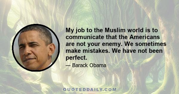 My job to the Muslim world is to communicate that the Americans are not your enemy. We sometimes make mistakes. We have not been perfect.