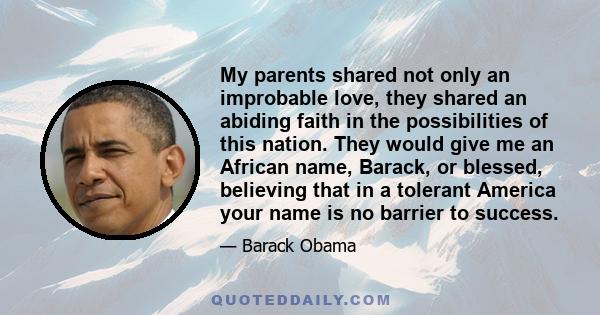 My parents shared not only an improbable love, they shared an abiding faith in the possibilities of this nation. They would give me an African name, Barack, or blessed, believing that in a tolerant America your name is