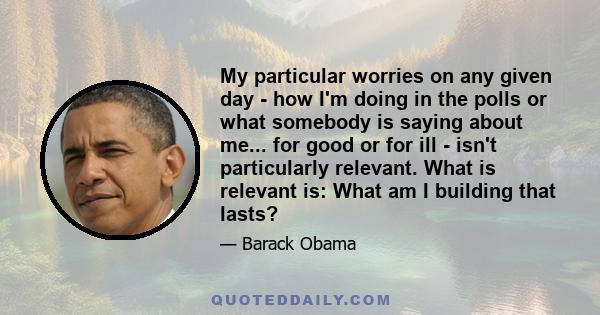 My particular worries on any given day - how I'm doing in the polls or what somebody is saying about me... for good or for ill - isn't particularly relevant. What is relevant is: What am I building that lasts?