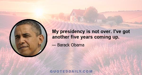 My presidency is not over. I've got another five years coming up.