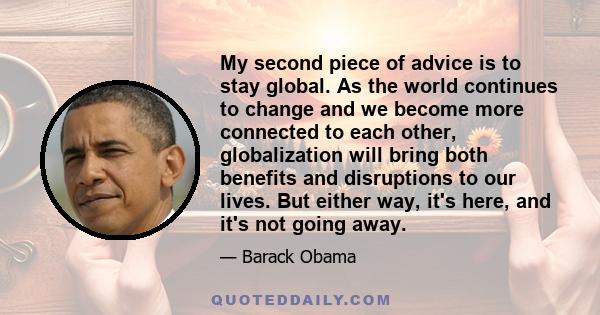 My second piece of advice is to stay global. As the world continues to change and we become more connected to each other, globalization will bring both benefits and disruptions to our lives. But either way, it's here,