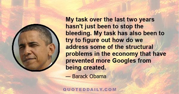 My task over the last two years hasn't just been to stop the bleeding. My task has also been to try to figure out how do we address some of the structural problems in the economy that have prevented more Googles from