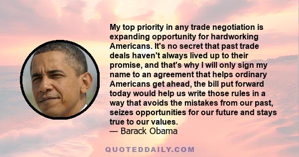 My top priority in any trade negotiation is expanding opportunity for hardworking Americans. It's no secret that past trade deals haven't always lived up to their promise, and that's why I will only sign my name to an