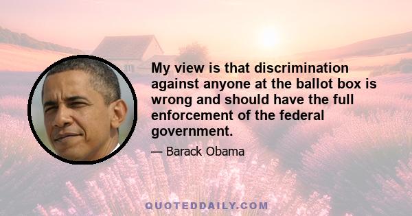 My view is that discrimination against anyone at the ballot box is wrong and should have the full enforcement of the federal government.