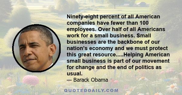 Ninety-eight percent of all American companies have fewer than 100 employees. Over half of all Americans work for a small business. Small businesses are the backbone of our nation’s economy and we must protect this