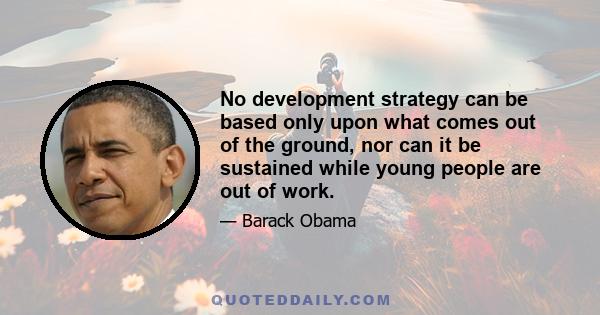 No development strategy can be based only upon what comes out of the ground, nor can it be sustained while young people are out of work.