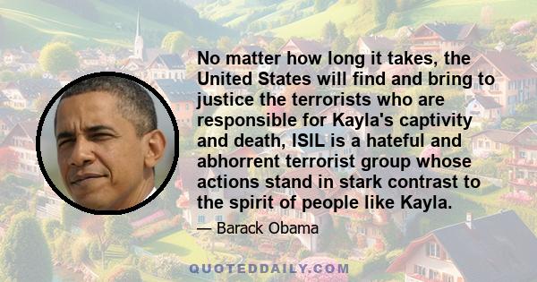 No matter how long it takes, the United States will find and bring to justice the terrorists who are responsible for Kayla's captivity and death, ISIL is a hateful and abhorrent terrorist group whose actions stand in