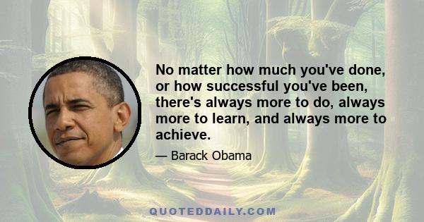 No matter how much you've done, or how successful you've been, there's always more to do, always more to learn, and always more to achieve.