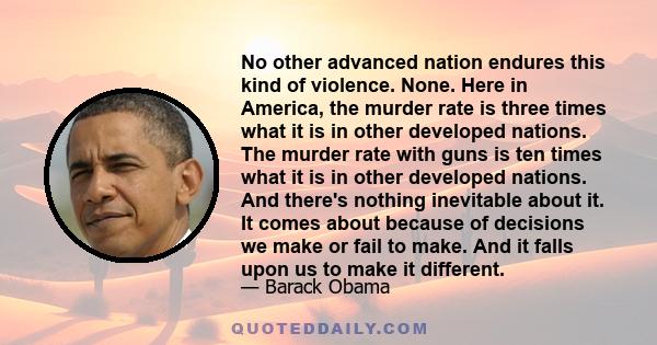 No other advanced nation endures this kind of violence. None. Here in America, the murder rate is three times what it is in other developed nations. The murder rate with guns is ten times what it is in other developed