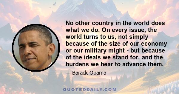 No other country in the world does what we do. On every issue, the world turns to us, not simply because of the size of our economy or our military might - but because of the ideals we stand for, and the burdens we bear 