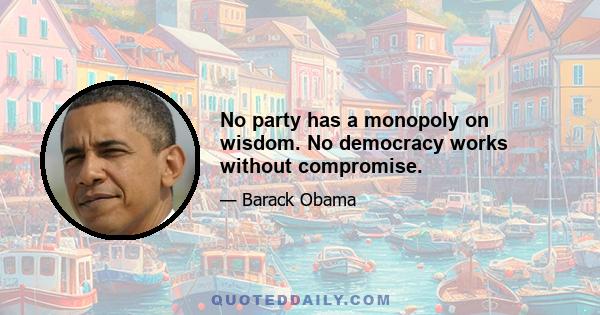 No party has a monopoly on wisdom. No democracy works without compromise.