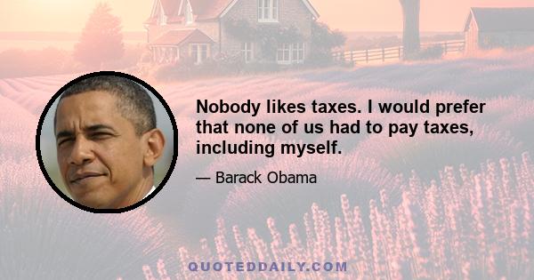 Nobody likes taxes. I would prefer that none of us had to pay taxes, including myself.