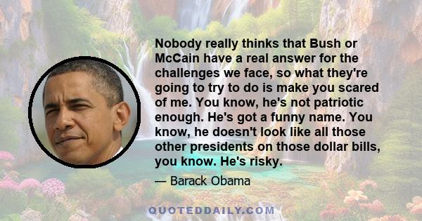 Nobody really thinks that Bush or McCain have a real answer for the challenges we face, so what they're going to try to do is make you scared of me. You know, he's not patriotic enough. He's got a funny name. You know,