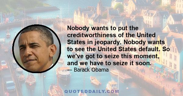 Nobody wants to put the creditworthiness of the United States in jeopardy. Nobody wants to see the United States default. So we've got to seize this moment, and we have to seize it soon.