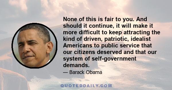 None of this is fair to you. And should it continue, it will make it more difficult to keep attracting the kind of driven, patriotic, idealist Americans to public service that our citizens deserved and that our system