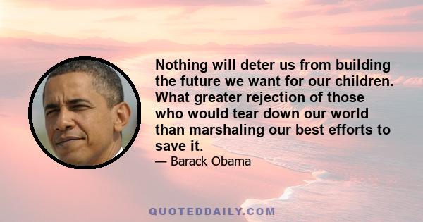 Nothing will deter us from building the future we want for our children. What greater rejection of those who would tear down our world than marshaling our best efforts to save it.