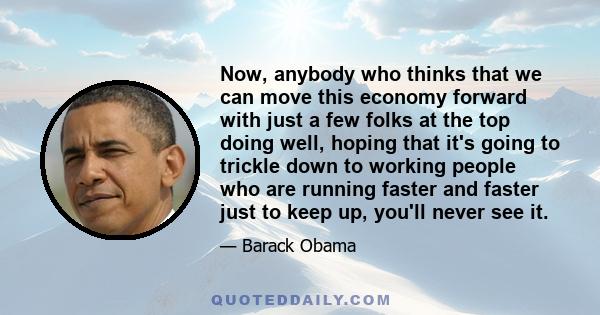 Now, anybody who thinks that we can move this economy forward with just a few folks at the top doing well, hoping that it's going to trickle down to working people who are running faster and faster just to keep up,