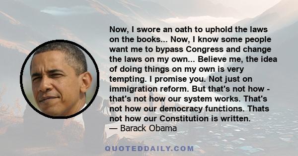 Now, I swore an oath to uphold the laws on the books... Now, I know some people want me to bypass Congress and change the laws on my own... Believe me, the idea of doing things on my own is very tempting. I promise you. 