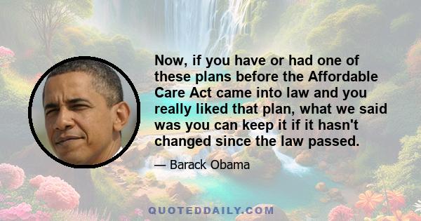 Now, if you have or had one of these plans before the Affordable Care Act came into law and you really liked that plan, what we said was you can keep it if it hasn't changed since the law passed.