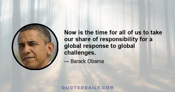 Now is the time for all of us to take our share of responsibility for a global response to global challenges.