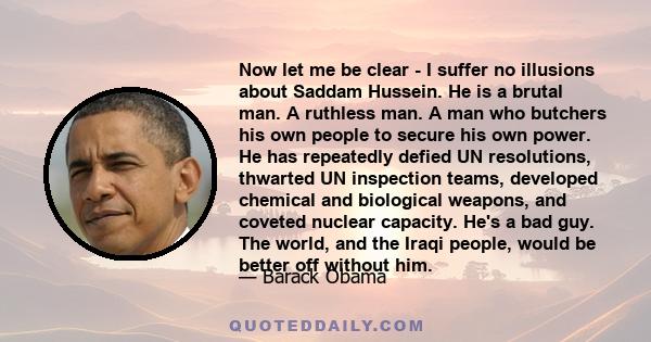 Now let me be clear - I suffer no illusions about Saddam Hussein. He is a brutal man. A ruthless man. A man who butchers his own people to secure his own power. He has repeatedly defied UN resolutions, thwarted UN