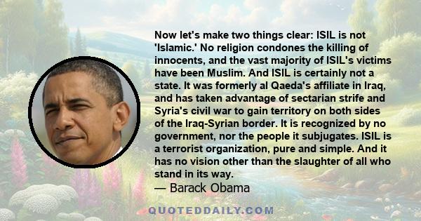 Now let's make two things clear: ISIL is not 'Islamic.' No religion condones the killing of innocents, and the vast majority of ISIL's victims have been Muslim. And ISIL is certainly not a state. It was formerly al